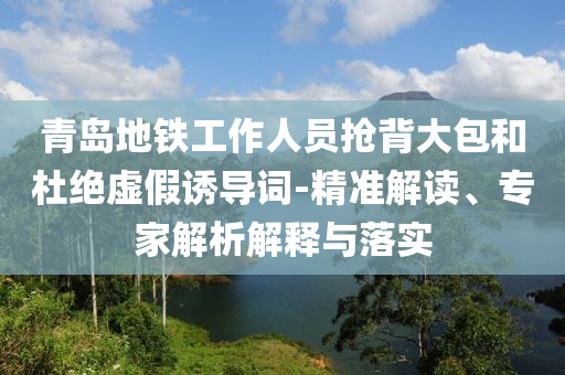 青島地鐵工作人員搶背大包和杜絕虛假誘導詞-精準解讀、專家解析解釋與落實