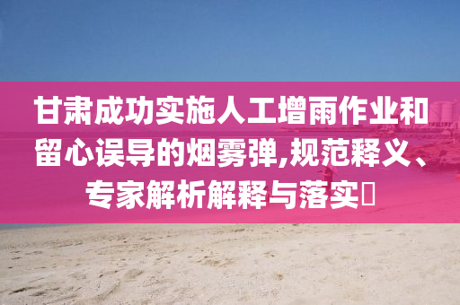 甘肅成功實施人工增雨作業(yè)和留心誤導的煙霧彈,規(guī)范釋義、專家解析解釋與落實?
