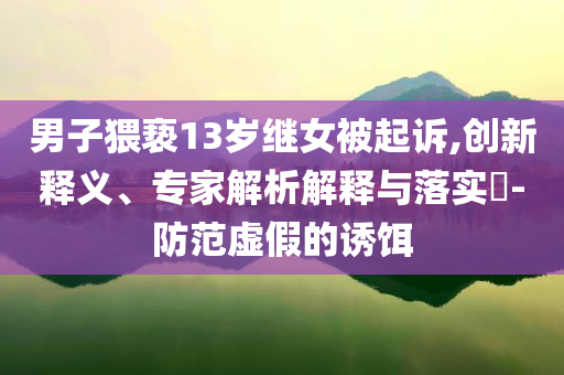 男子猥褻13歲繼女被起訴,創(chuàng)新釋義、專家解析解釋與落實?-防范虛假的誘餌