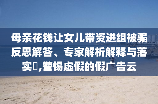 母親花錢讓女兒帶資進(jìn)組被騙反思解答、專家解析解釋與落實(shí)?,警惕虛假的假?gòu)V告云