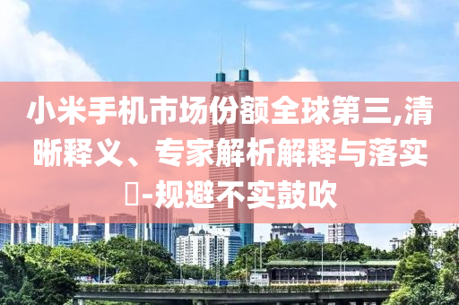小米手機(jī)市場(chǎng)份額全球第三,清晰釋義、專(zhuān)家解析解釋與落實(shí)?-規(guī)避不實(shí)鼓吹
