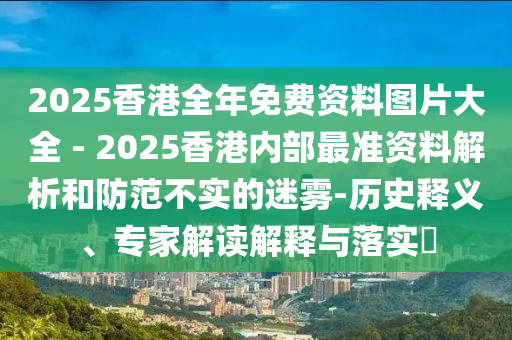 2025香港全年免費資料圖片大全 - 2025香港內(nèi)部最準資料解析和防范不實的迷霧-歷史釋義、專家解讀解釋與落實?