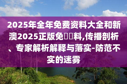 2025年全年免費(fèi)資料大全和新澳2025正版免費(fèi)資料,傳播剖析、專家解析解釋與落實(shí)-防范不實(shí)的迷霧
