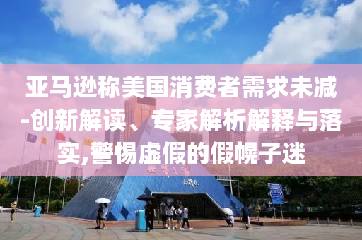 亞馬遜稱美國消費者需求未減-創(chuàng)新解讀、專家解析解釋與落實,警惕虛假的假幌子迷
