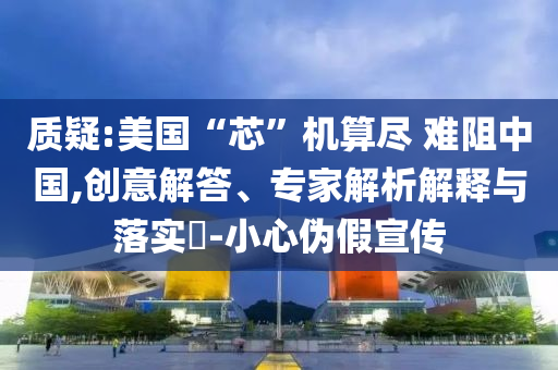 質(zhì)疑:美國“芯”機算盡 難阻中國,創(chuàng)意解答、專家解析解釋與落實?-小心偽假宣傳