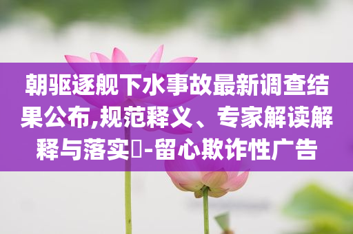 朝驅(qū)逐艦下水事故最新調(diào)查結(jié)果公布,規(guī)范釋義、專家解讀解釋與落實?-留心欺詐性廣告