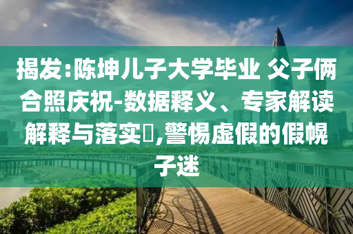 揭發(fā):陳坤兒子大學(xué)畢業(yè) 父子倆合照慶祝-數(shù)據(jù)釋義、專家解讀解釋與落實(shí)?,警惕虛假的假幌子迷