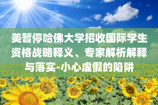 美暫停哈佛大學(xué)招收國(guó)際學(xué)生資格戰(zhàn)略釋義、專家解析解釋與落實(shí)-小心虛假的陷阱