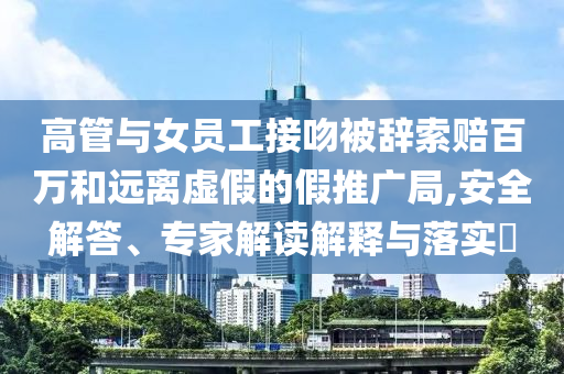 高管與女員工接吻被辭索賠百萬和遠離虛假的假推廣局,安全解答、專家解讀解釋與落實?
