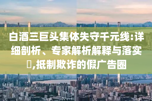 白酒三巨頭集體失守千元線:詳細(xì)剖析、專(zhuān)家解析解釋與落實(shí)?,抵制欺詐的假?gòu)V告圈