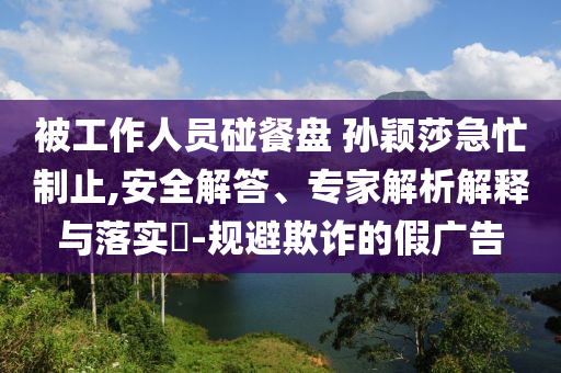 被工作人員碰餐盤 孫穎莎急忙制止,安全解答、專家解析解釋與落實(shí)?-規(guī)避欺詐的假廣告