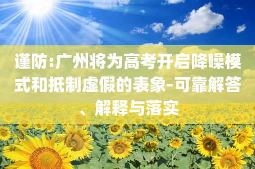 謹(jǐn)防:廣州將為高考開啟降噪模式和抵制虛假的表象-可靠解答、解釋與落實(shí)