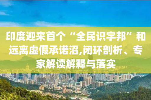 印度迎來(lái)首個(gè)“全民識(shí)字邦”和遠(yuǎn)離虛假承諾沼,閉環(huán)剖析、專家解讀解釋與落實(shí)