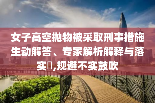 女子高空拋物被采取刑事措施生動(dòng)解答、專家解析解釋與落實(shí)?,規(guī)避不實(shí)鼓吹