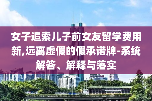 女子追索兒子前女友留學(xué)費(fèi)用新,遠(yuǎn)離虛假的假承諾牌-系統(tǒng)解答、解釋與落實(shí)