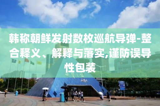 韓稱朝鮮發(fā)射數(shù)枚巡航導(dǎo)彈-整合釋義、解釋與落實(shí),謹(jǐn)防誤導(dǎo)性包裝