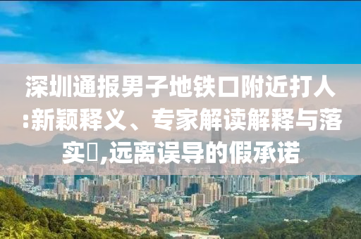深圳通報(bào)男子地鐵口附近打人:新穎釋義、專家解讀解釋與落實(shí)?,遠(yuǎn)離誤導(dǎo)的假承諾