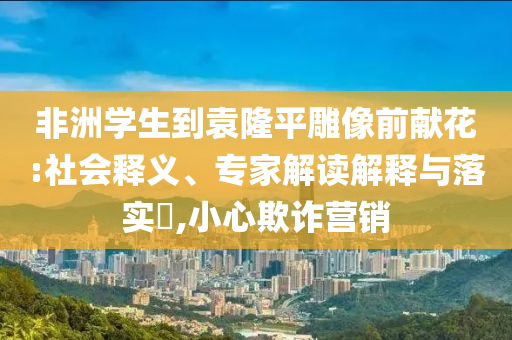 非洲學生到袁隆平雕像前獻花:社會釋義、專家解讀解釋與落實?,小心欺詐營銷