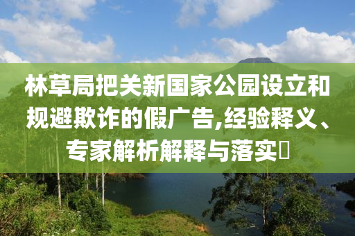 林草局把關新國家公園設立和規(guī)避欺詐的假廣告,經驗釋義、專家解析解釋與落實?