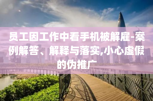 員工因工作中看手機被解雇-案例解答、解釋與落實,小心虛假的偽推廣