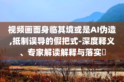 視頻畫面身臨其境或是AI偽造,抵制誤導(dǎo)的假把式-深度釋義、專家解讀解釋與落實?