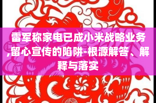 雷軍稱家電已成小米戰(zhàn)略業(yè)務(wù),留心宣傳的陷阱-根源解答、解釋與落實
