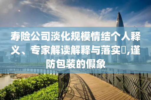 壽險公司淡化規(guī)模情結(jié)個人釋義、專家解讀解釋與落實?,謹(jǐn)防包裝的假象