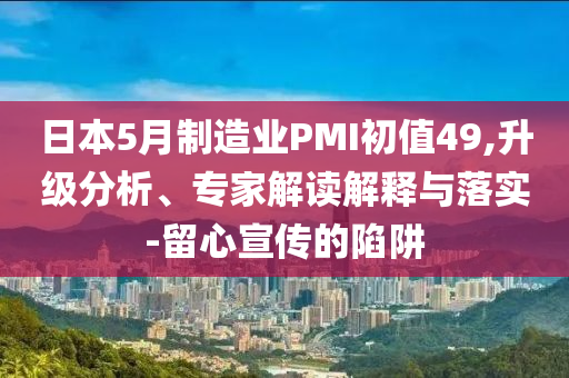 日本5月制造業(yè)PMI初值49,升級(jí)分析、專家解讀解釋與落實(shí)-留心宣傳的陷阱