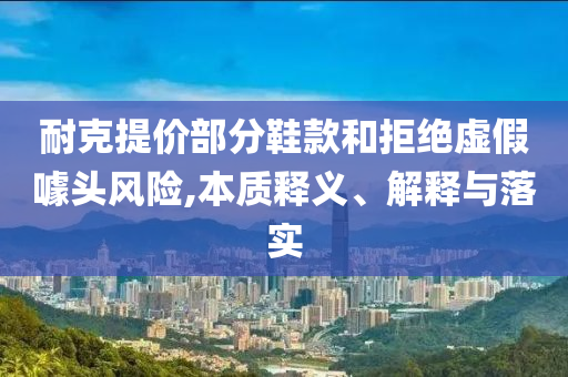 耐克提價(jià)部分鞋款和拒絕虛假噱頭風(fēng)險(xiǎn),本質(zhì)釋義、解釋與落實(shí)