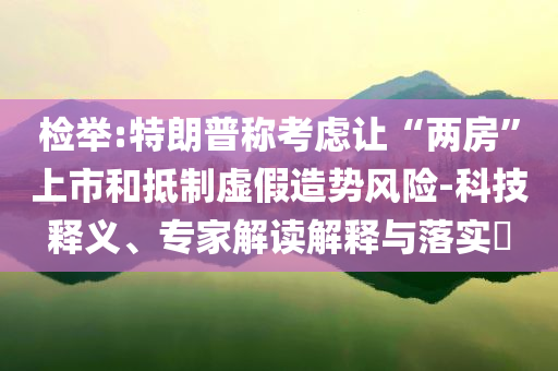 檢舉:特朗普稱考慮讓“兩房”上市和抵制虛假造勢(shì)風(fēng)險(xiǎn)-科技釋義、專家解讀解釋與落實(shí)?