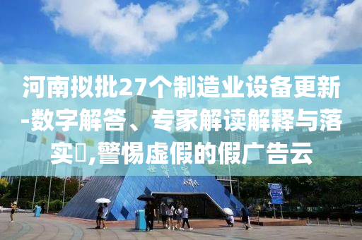 河南擬批27個(gè)制造業(yè)設(shè)備更新-數(shù)字解答、專家解讀解釋與落實(shí)?,警惕虛假的假?gòu)V告云