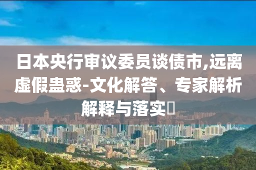 日本央行審議委員談債市,遠(yuǎn)離虛假蠱惑-文化解答、專家解析解釋與落實(shí)?