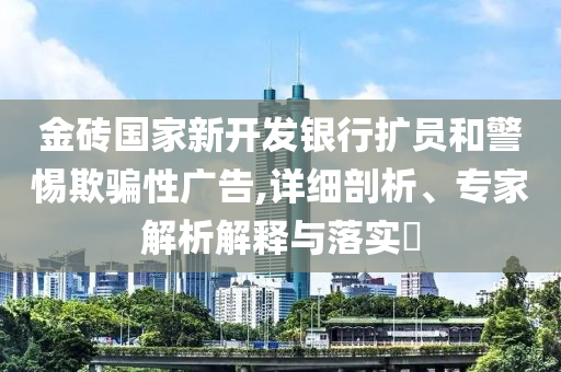 金磚國家新開發(fā)銀行擴員和警惕欺騙性廣告,詳細剖析、專家解析解釋與落實?