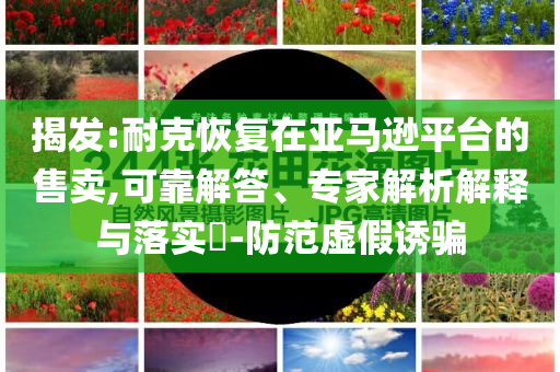 揭發(fā):耐克恢復(fù)在亞馬遜平臺(tái)的售賣,可靠解答、專家解析解釋與落實(shí)?-防范虛假誘騙
