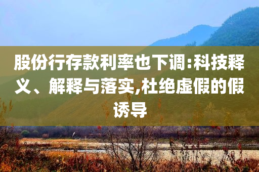 股份行存款利率也下調(diào):科技釋義、解釋與落實,杜絕虛假的假誘導(dǎo)