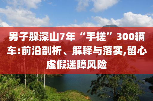 男子躲深山7年“手搓”300輛車:前沿剖析、解釋與落實(shí),留心虛假迷障風(fēng)險(xiǎn)