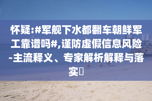 懷疑:#軍艦下水都翻車朝鮮軍工靠譜嗎#,謹(jǐn)防虛假信息風(fēng)險-主流釋義、專家解析解釋與落實?