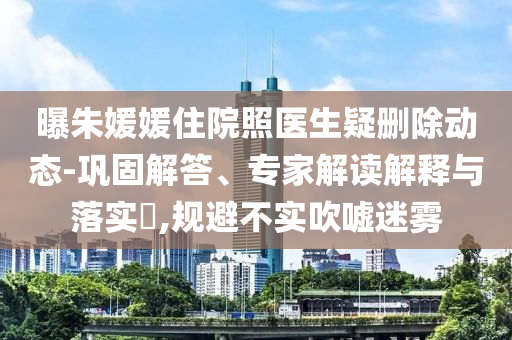 曝朱媛媛住院照醫(yī)生疑刪除動態(tài)-鞏固解答、專家解讀解釋與落實?,規(guī)避不實吹噓迷霧