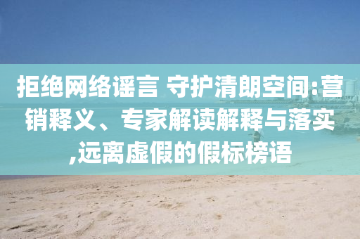 拒絕網(wǎng)絡(luò)謠言 守護(hù)清朗空間:營(yíng)銷釋義、專家解讀解釋與落實(shí),遠(yuǎn)離虛假的假標(biāo)榜語(yǔ)