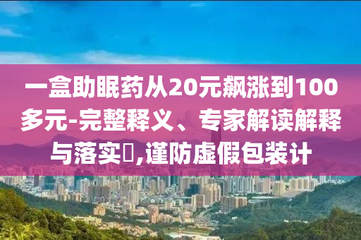 一盒助眠藥從20元飆漲到100多元-完整釋義、專家解讀解釋與落實(shí)?,謹(jǐn)防虛假包裝計(jì)
