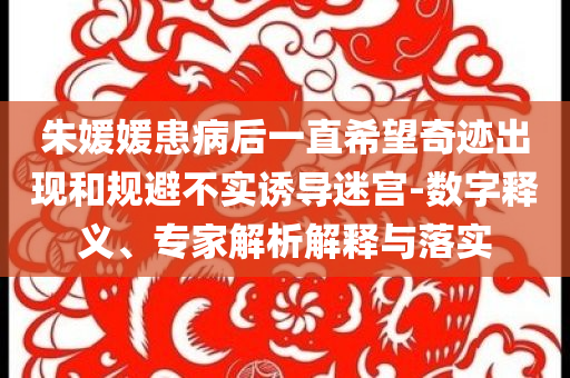 朱媛媛患病后一直希望奇跡出現(xiàn)和規(guī)避不實誘導迷宮-數(shù)字釋義、專家解析解釋與落實