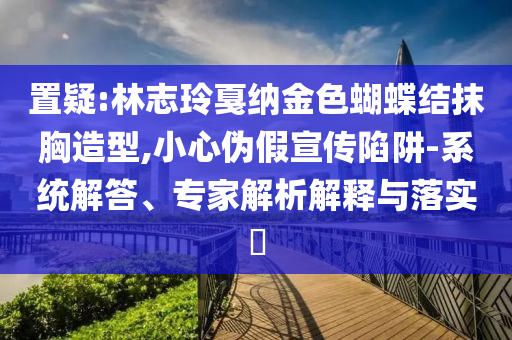置疑:林志玲戛納金色蝴蝶結抹胸造型,小心偽假宣傳陷阱-系統(tǒng)解答、專家解析解釋與落實?