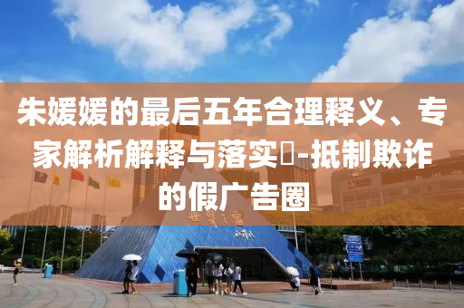 朱媛媛的最后五年合理釋義、專家解析解釋與落實?-抵制欺詐的假廣告圈