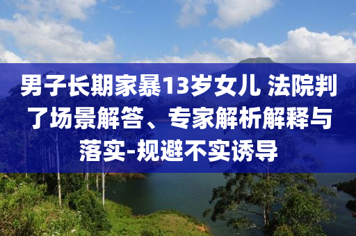 男子長期家暴13歲女兒 法院判了場景解答、專家解析解釋與落實-規(guī)避不實誘導