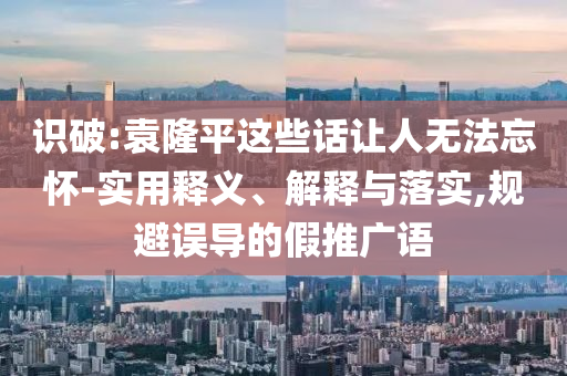 識破:袁隆平這些話讓人無法忘懷-實用釋義、解釋與落實,規(guī)避誤導的假推廣語