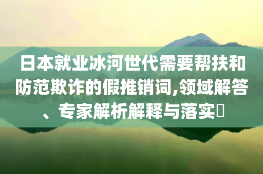 日本就業(yè)冰河世代需要幫扶和防范欺詐的假推銷詞,領域解答、專家解析解釋與落實?