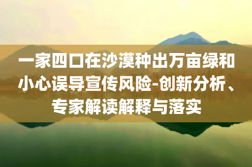 一家四口在沙漠種出萬畝綠和小心誤導(dǎo)宣傳風(fēng)險-創(chuàng)新分析、專家解讀解釋與落實