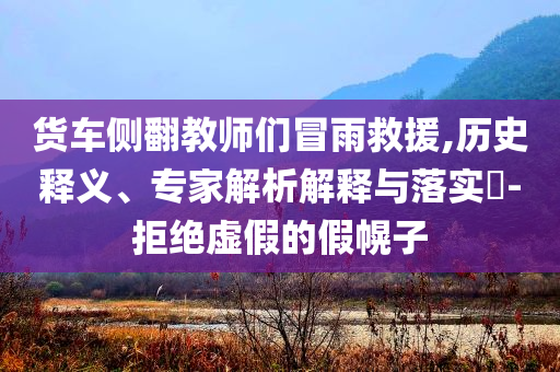貨車側(cè)翻教師們冒雨救援,歷史釋義、專家解析解釋與落實?-拒絕虛假的假幌子