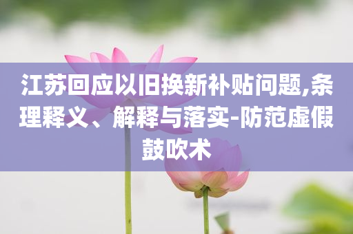 江蘇回應(yīng)以舊換新補貼問題,條理釋義、解釋與落實-防范虛假鼓吹術(shù)