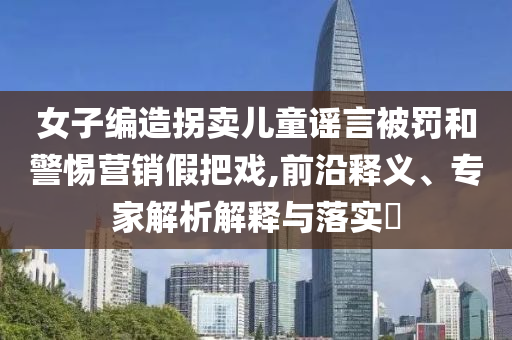 女子編造拐賣兒童謠言被罰和警惕營銷假把戲,前沿釋義、專家解析解釋與落實?